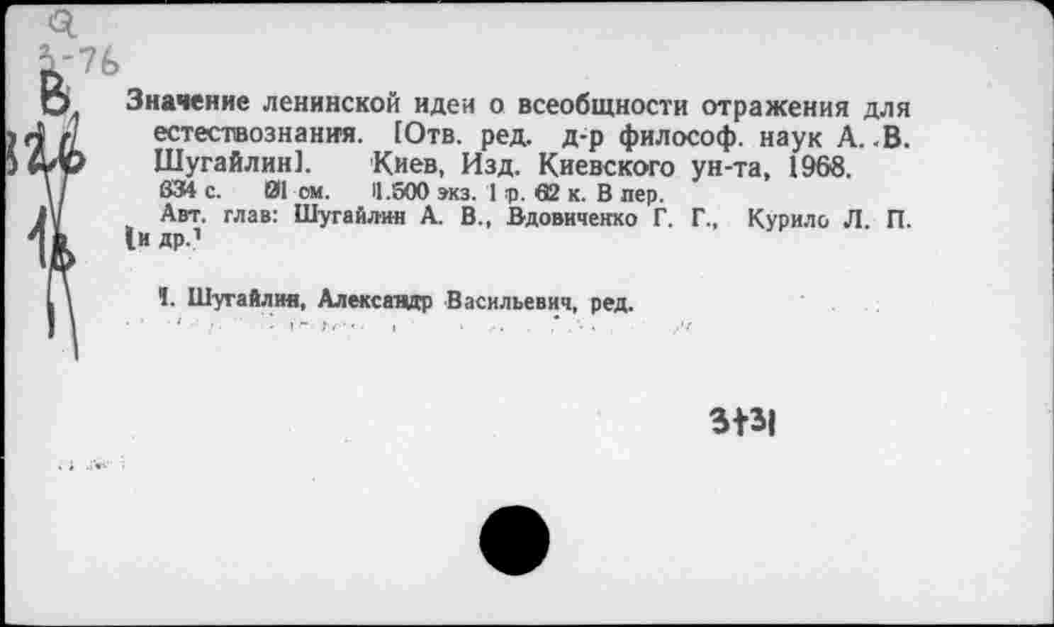 ﻿Значение ленинской идеи о всеобщности отражения для естествознания. [Отв. ред. д-р философ, наук А.-В. Шугайлин]. Киев, Изд. Киевского ун-та, 1968. 834 с. 01 ом. 11.500 экз. 1 т>. 62 к. В пер.
Авт. глав: Шугайлин А. В., Вдовиченко Г. Г., Курило Л. П. 1и др.1
I. Шугайлин, Александр Васильевич, ред.
3131